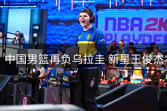中国男篮再负乌拉圭 新星王俊杰状态低迷两遭换下