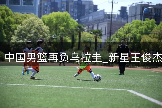 中国男篮再负乌拉圭 新星王俊杰状态低迷两遭换下