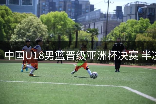 中国U18男篮晋级亚洲杯决赛 半决赛力克新西兰队