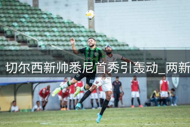 切尔西新帅悉尼首秀引轰动 两新援伤情牵动球迷心