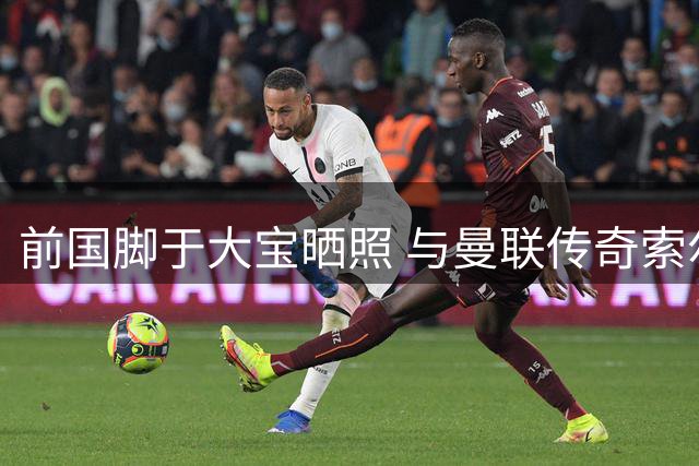 前国脚于大宝晒照 与曼联传奇索尔斯克亚同场观战英超