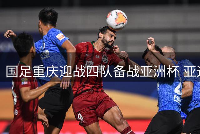 国足重庆迎战四队备战亚洲杯 亚运冲突致U23选将遇挫