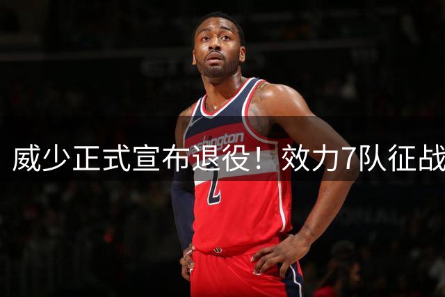 威少正式宣布退役！效力7队征战18个赛季 多项数据创历史纪录