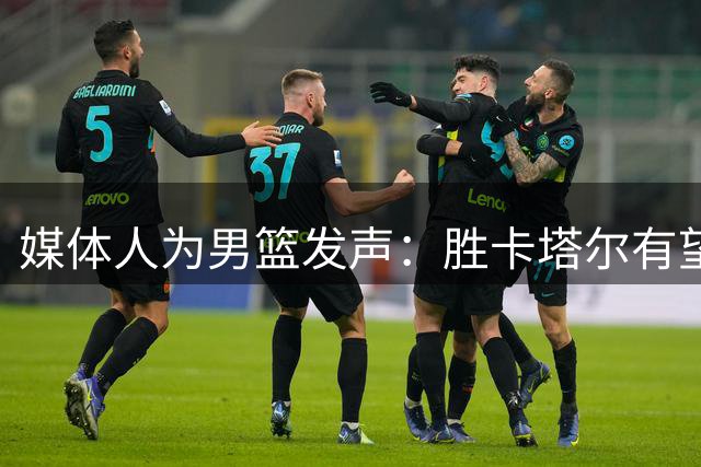 媒体人为男篮发声：胜卡塔尔有望 夏训付出值得肯定