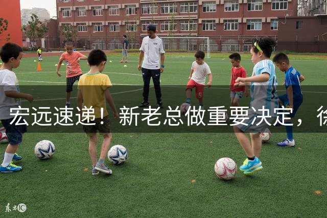 宏远速递！新老总做重要决定，徐杰升任副队长，周鹏回归职务曝光
