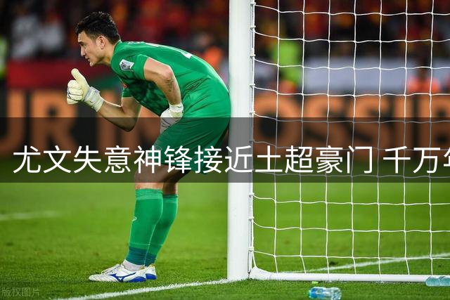 尤文失意神锋接近土超豪门 千万年薪+恩师邀约成关键因素