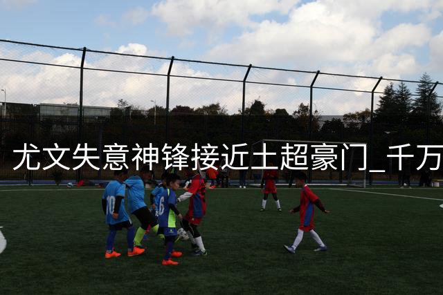 尤文失意神锋接近土超豪门 千万年薪+恩师邀约成关键因素