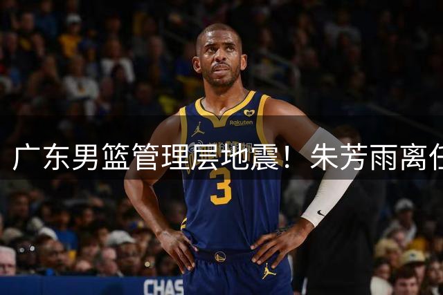 广东男篮管理层地震！朱芳雨离任引发连锁反应 广州队瞄准国手内线