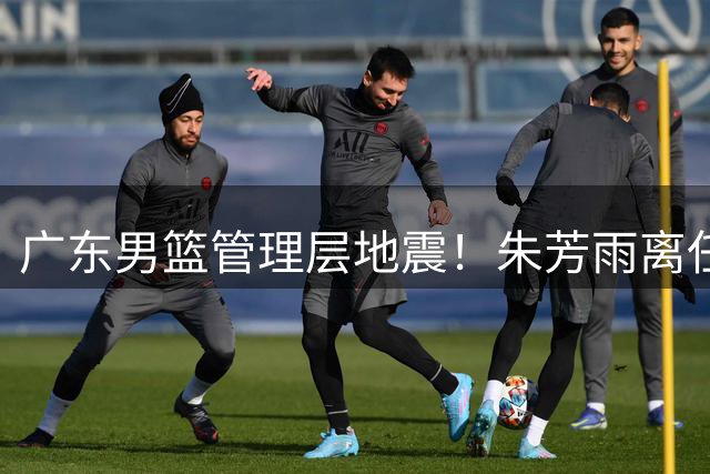 广东男篮管理层地震！朱芳雨离任引发连锁反应 广州队瞄准国手内线