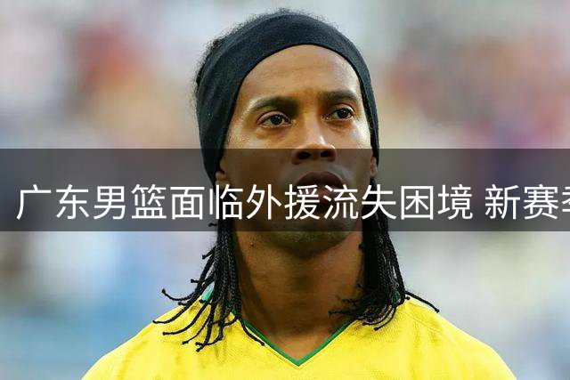 广东男篮面临外援流失困境 新赛季前景堪忧