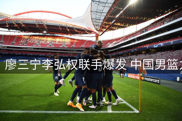 廖三宁李弘权联手爆发 中国男篮力克格鲁吉亚收获连胜