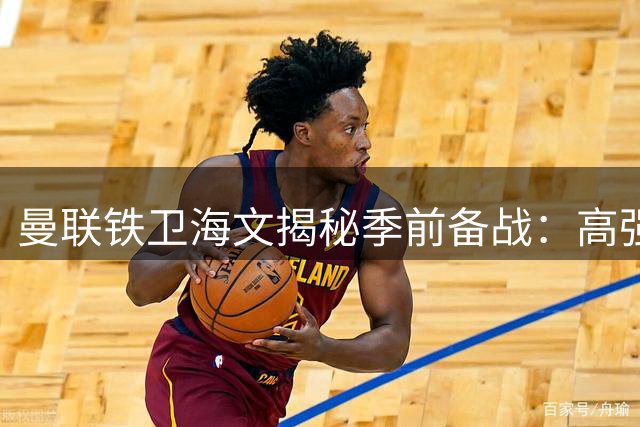 曼联铁卫海文揭秘季前备战：高强度训练铸就完美状态