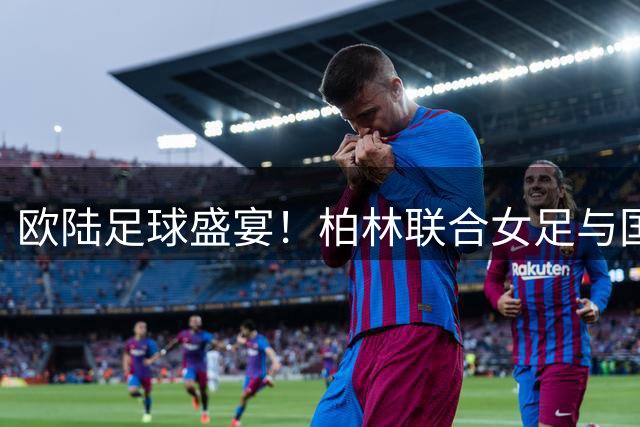 欧陆足球盛宴！柏林联合女足与国际米兰女足友谊赛惊艳德国赛场