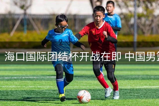 海口国际团结杯开战在即 中国男篮抵达赛区开启热身征程