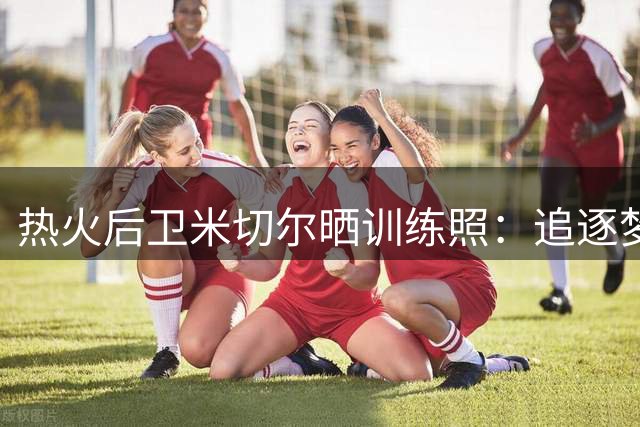 热火后卫米切尔晒训练照：追逐梦想路上别忘欣赏沿途风景