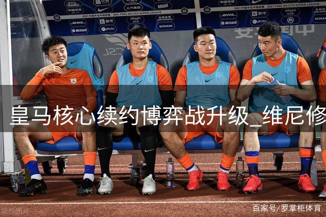 皇马核心续约博弈战升级 维尼修斯训练状态引多方争夺