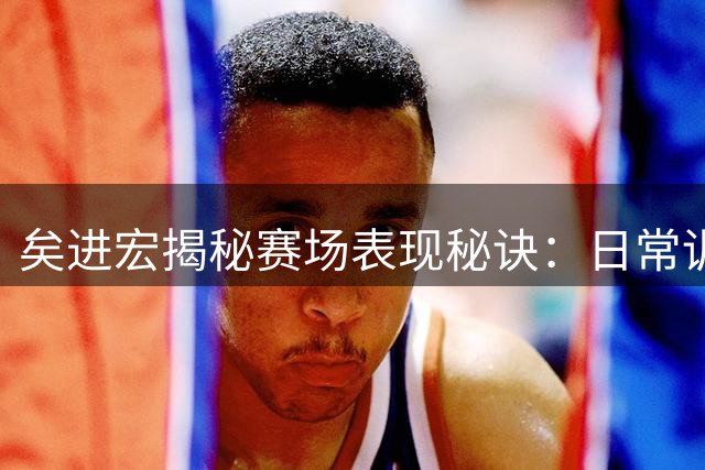 矣进宏揭秘赛场表现秘诀：日常训练铸就比赛自信
