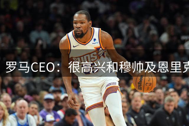 罗马CEO：很高兴和穆帅及恩里克重逢，罗马必须始终留在欧冠舞台