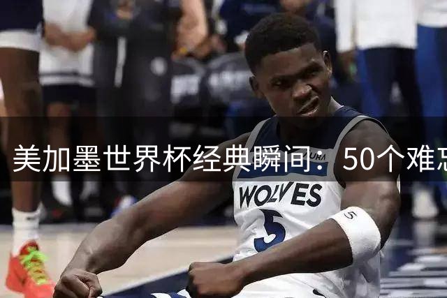 美加墨世界杯经典瞬间：50个难忘时刻全回顾
