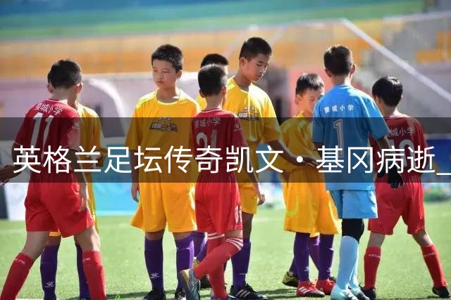 英格兰足坛传奇凯文·基冈病逝 曾为中国足球开启留洋新篇章