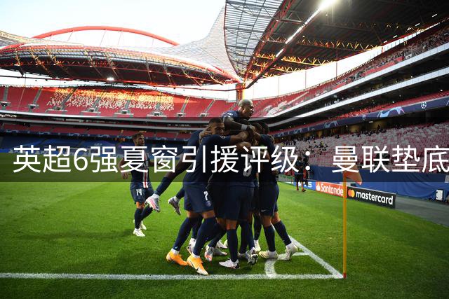 英超6强夏窗引援评级：曼联垫底利物浦倒数第二，前四之争悬念重重