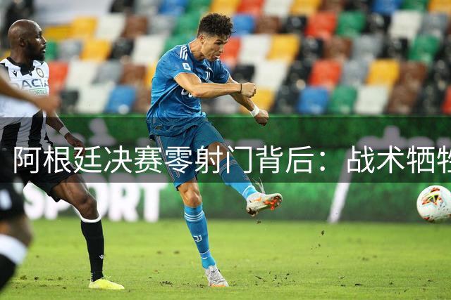 阿根廷决赛零射门背后：战术牺牲还是实力短板？一场世界杯冠军的辩证解读