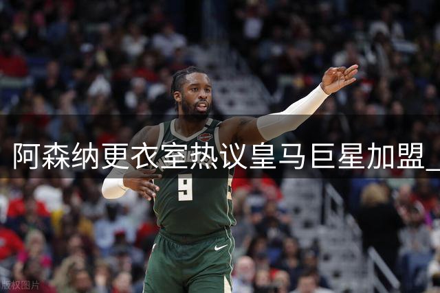阿森纳更衣室热议皇马巨星加盟 枪手展现顶级引援野心曝细节