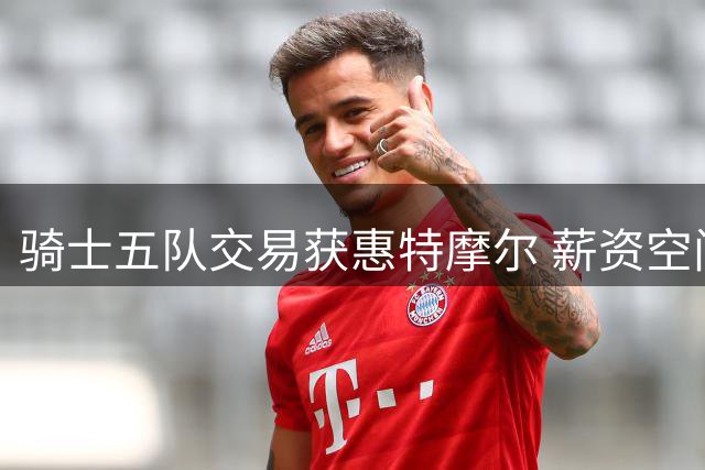 骑士五队交易获惠特摩尔 薪资空间再扩容