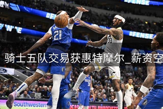 骑士五队交易获惠特摩尔 薪资空间再扩容