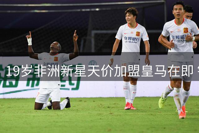 19岁非洲新星天价加盟皇马在即 银河战舰豪掷亿元锁定未来核心