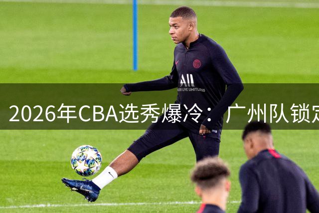 2026年CBA选秀爆冷：广州队锁定台湾MVP 创历史最低选中率