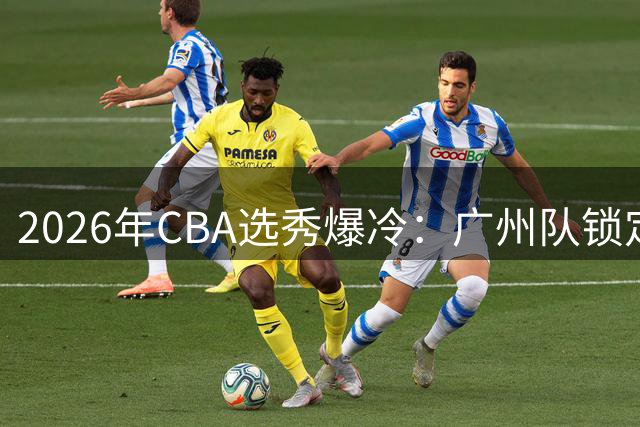 2026年CBA选秀爆冷：广州队锁定台湾MVP 创历史最低选中率