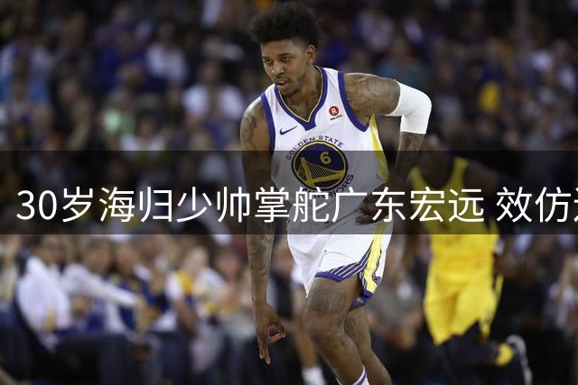 30岁海归少帅掌舵广东宏远 效仿辽篮模式开启俱乐部管理新纪元