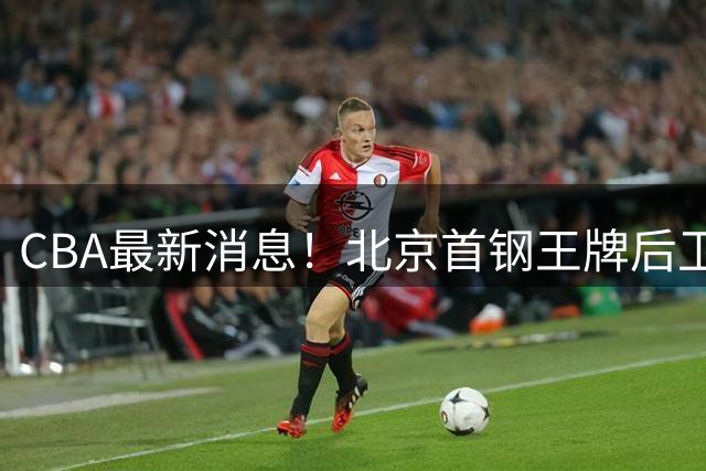 CBA最新消息！北京首钢王牌后卫官宣离队，辽宁男篮引进NBA锋线