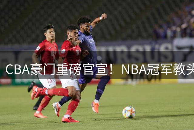 CBA豪门重磅官宣！NBA冠军教头空降广州 曾调教杜兰特欧文