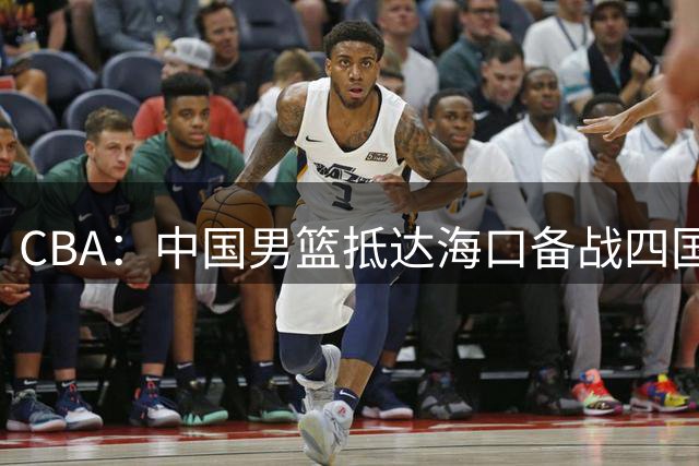 CBA：中国男篮抵达海口备战四国赛，广州男篮得到状元签交易内容曝光，王少杰回归广东困难变大，上海男篮续约洛夫顿受阻
