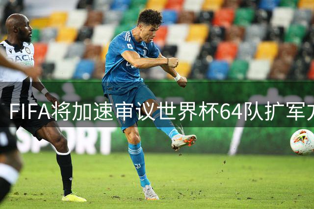 FIFA将加速审议世界杯64队扩军方案，中国男足或迎重大利好